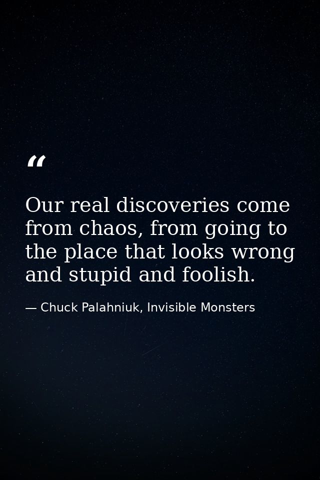 Our real discoveries come from chaos, from going to the place that looks wrong and stupid and foolish. — Chuck Palahniuk, Invisible Monsters