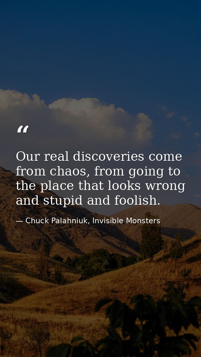 Our real discoveries come from chaos, from going to the place that looks wrong and stupid and foolish. — Chuck Palahniuk, Invisible Monsters