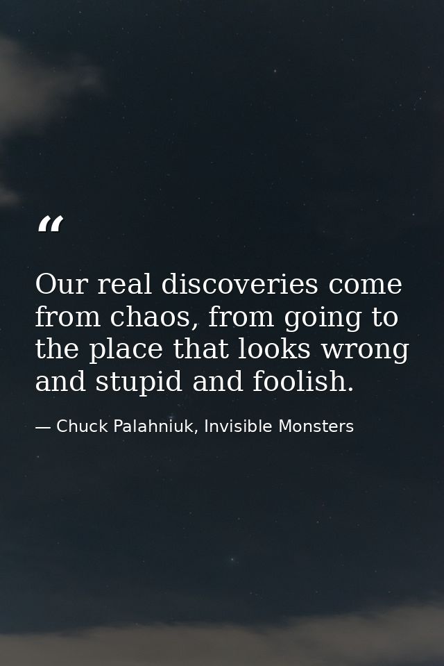 Our real discoveries come from chaos, from going to the place that looks wrong and stupid and foolish. — Chuck Palahniuk, Invisible Monsters