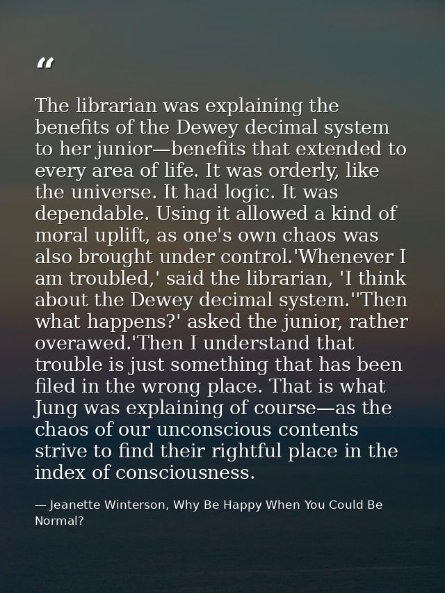 The librarian was explaining the benefits of the Dewey decimal system to her junior—benefits that extended to every area — Jeanette Winterson, Why Be Happy When You Could Be Normal?