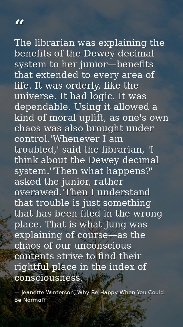 The librarian was explaining the benefits of the Dewey decimal system to her junior—benefits that extended to every area — Jeanette Winterson, Why Be Happy When You Could Be Normal?