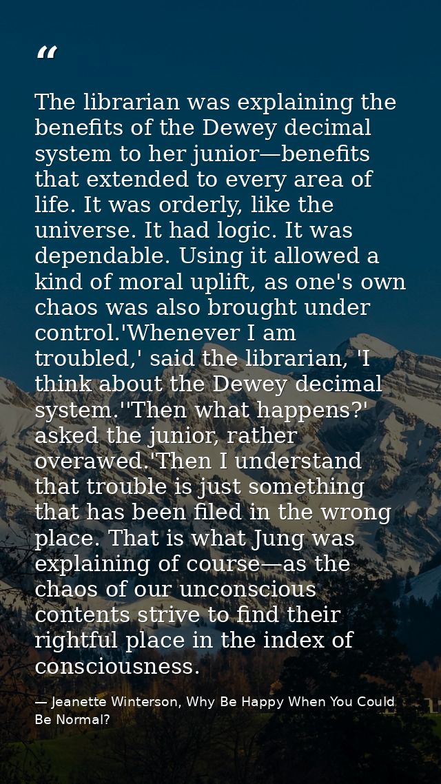 The librarian was explaining the benefits of the Dewey decimal system to her junior—benefits that extended to every area — Jeanette Winterson, Why Be Happy When You Could Be Normal?