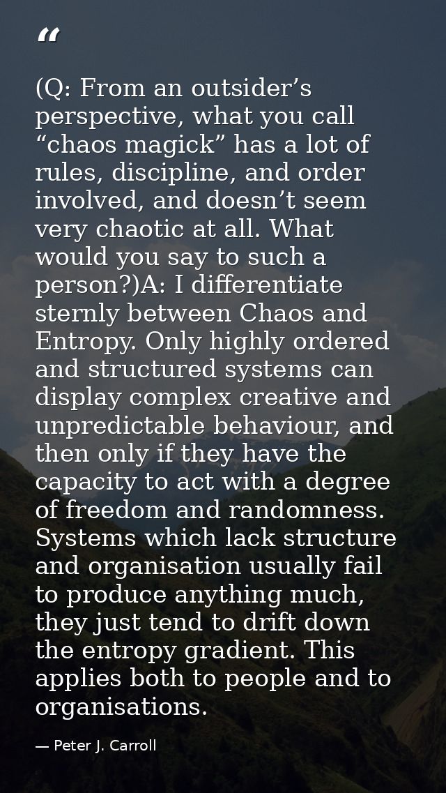 (Q: From an outsider’s perspective, what you call “chaos magick” has a lot of rules, discipline, and order involved, and — Peter J. Carroll