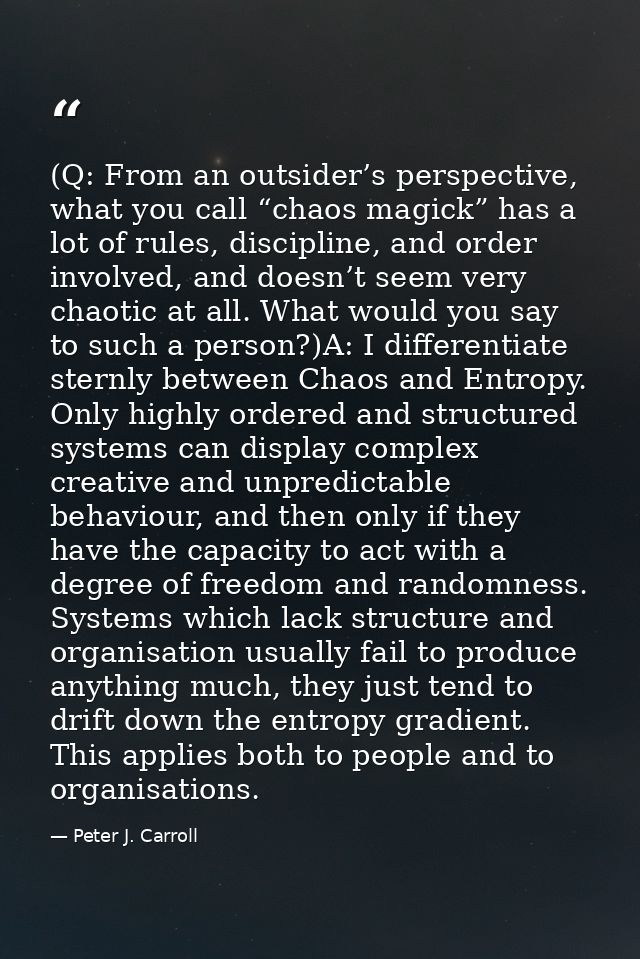 (Q: From an outsider’s perspective, what you call “chaos magick” has a lot of rules, discipline, and order involved, and — Peter J. Carroll