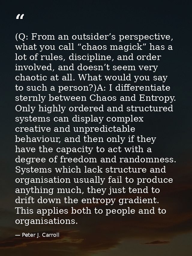 (Q: From an outsider’s perspective, what you call “chaos magick” has a lot of rules, discipline, and order involved, and — Peter J. Carroll