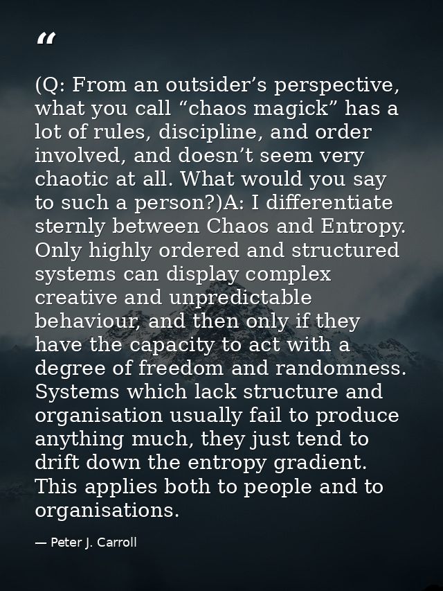 (Q: From an outsider’s perspective, what you call “chaos magick” has a lot of rules, discipline, and order involved, and — Peter J. Carroll