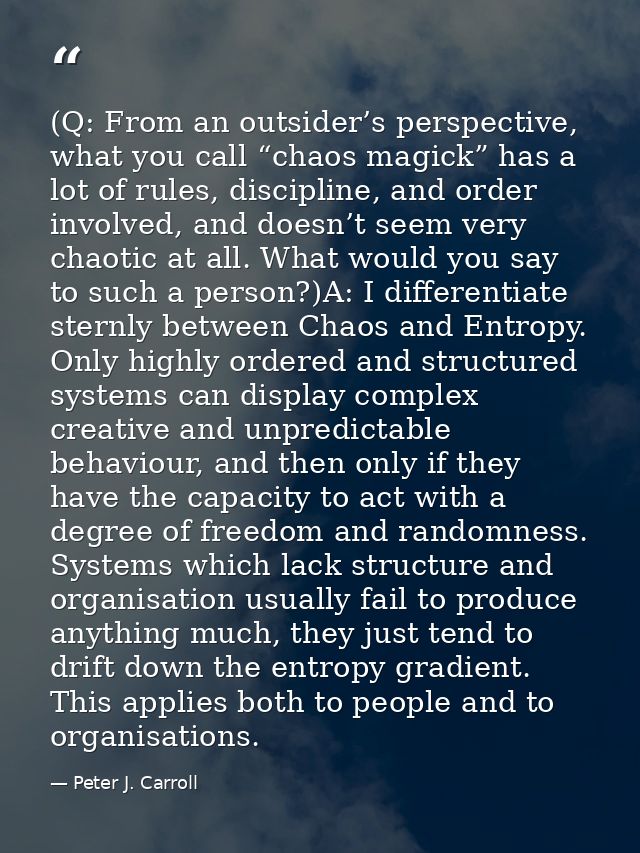 (Q: From an outsider’s perspective, what you call “chaos magick” has a lot of rules, discipline, and order involved, and — Peter J. Carroll