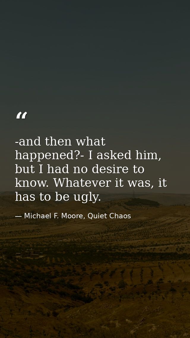 -and then what happened?- I asked him, but I had no desire to know. Whatever it was, it has to be ugly. — Michael F. Moore, Quiet Chaos