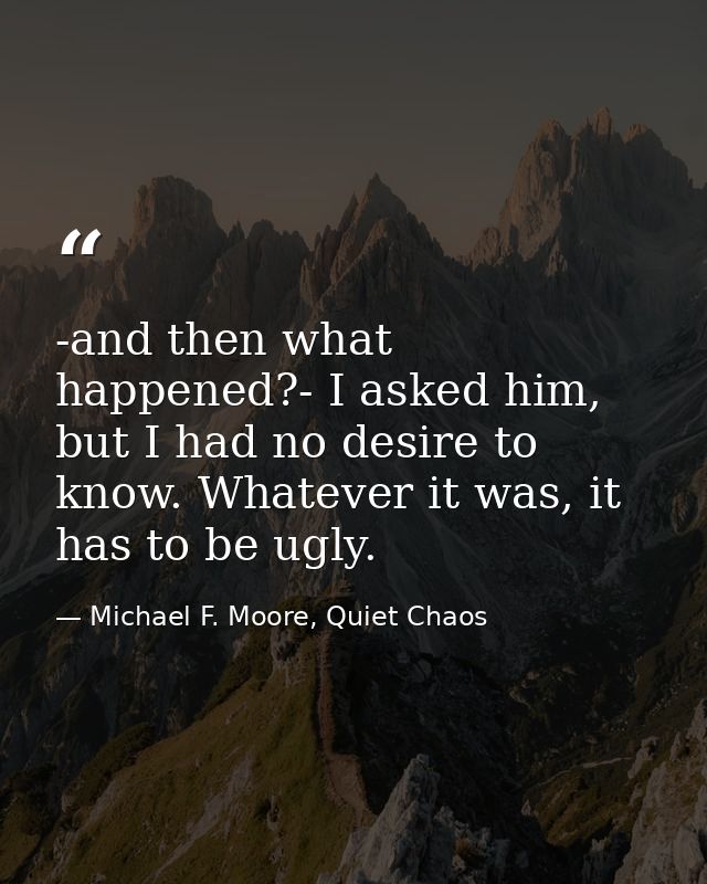 -and then what happened?- I asked him, but I had no desire to know. Whatever it was, it has to be ugly. — Michael F. Moore, Quiet Chaos