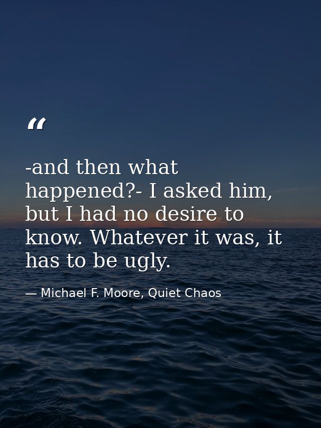 -and then what happened?- I asked him, but I had no desire to know. Whatever it was, it has to be ugly. — Michael F. Moore, Quiet Chaos