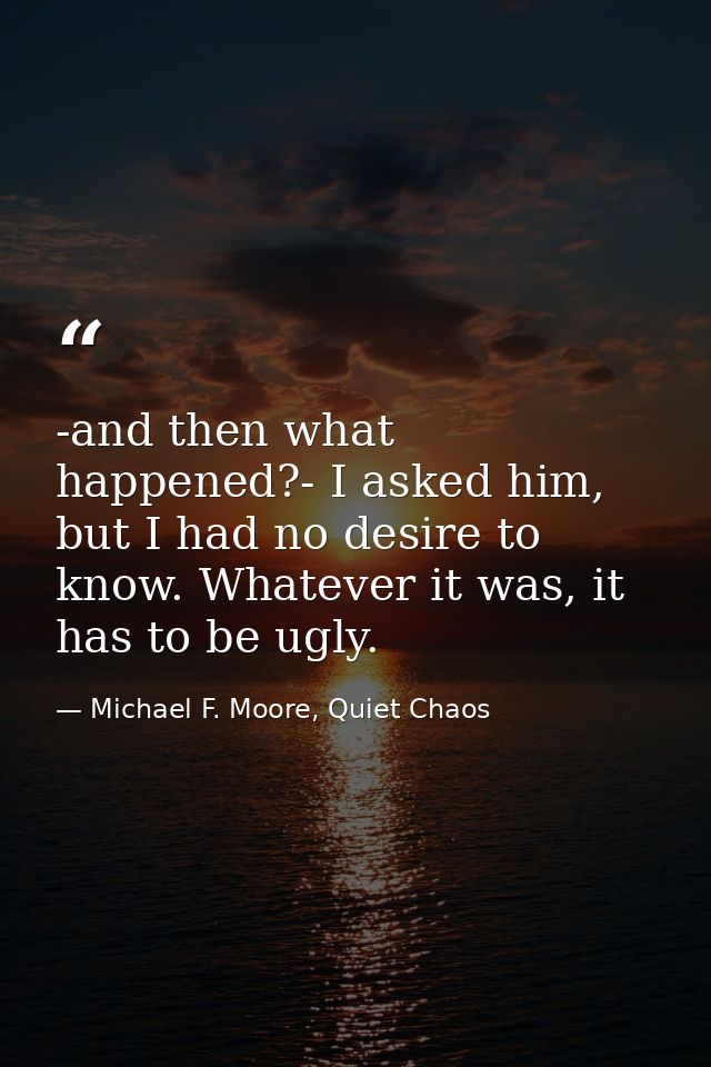 -and then what happened?- I asked him, but I had no desire to know. Whatever it was, it has to be ugly. — Michael F. Moore, Quiet Chaos