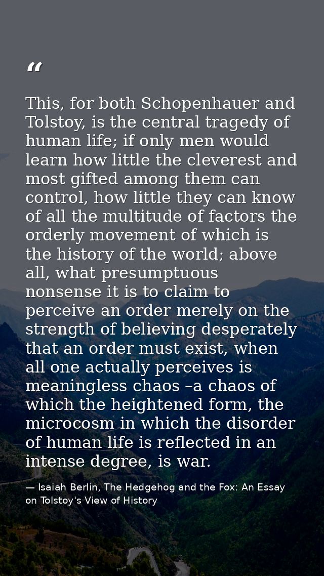 This, for both Schopenhauer and Tolstoy, is the central tragedy of human life; if only men would learn how little the cl — Isaiah Berlin, The Hedgehog and the Fox: An Essay on Tolstoy's View of History