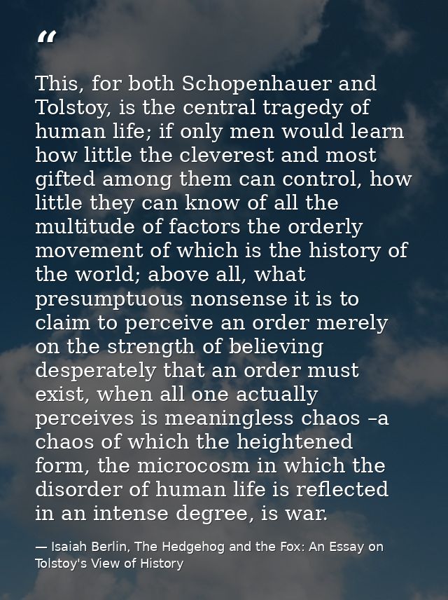 This, for both Schopenhauer and Tolstoy, is the central tragedy of human life; if only men would learn how little the cl — Isaiah Berlin, The Hedgehog and the Fox: An Essay on Tolstoy's View of History