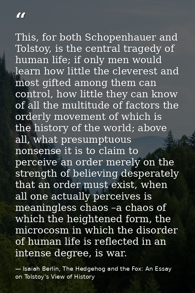 This, for both Schopenhauer and Tolstoy, is the central tragedy of human life; if only men would learn how little the cl — Isaiah Berlin, The Hedgehog and the Fox: An Essay on Tolstoy's View of History