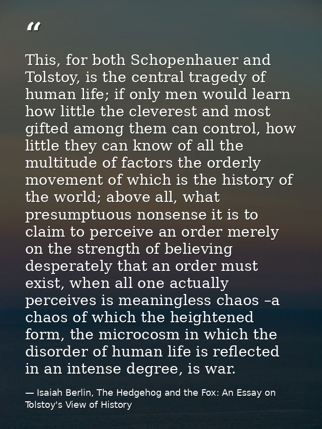 This, for both Schopenhauer and Tolstoy, is the central tragedy of human life; if only men would learn how little the cl — Isaiah Berlin, The Hedgehog and the Fox: An Essay on Tolstoy's View of History