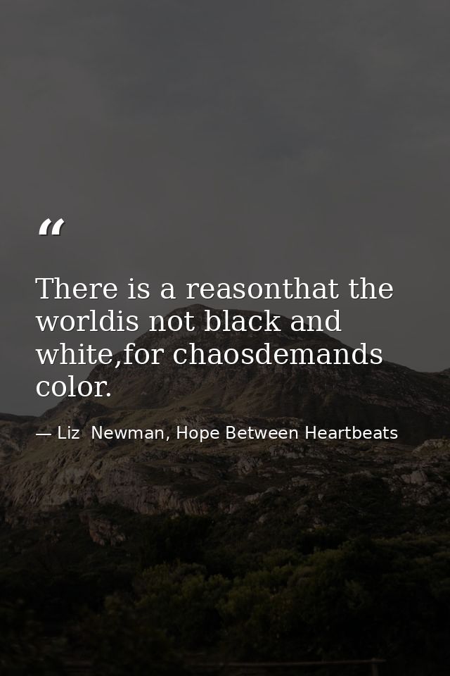 There is a reasonthat the worldis not black and white,for chaosdemands color. — Liz  Newman, Hope Between Heartbeats