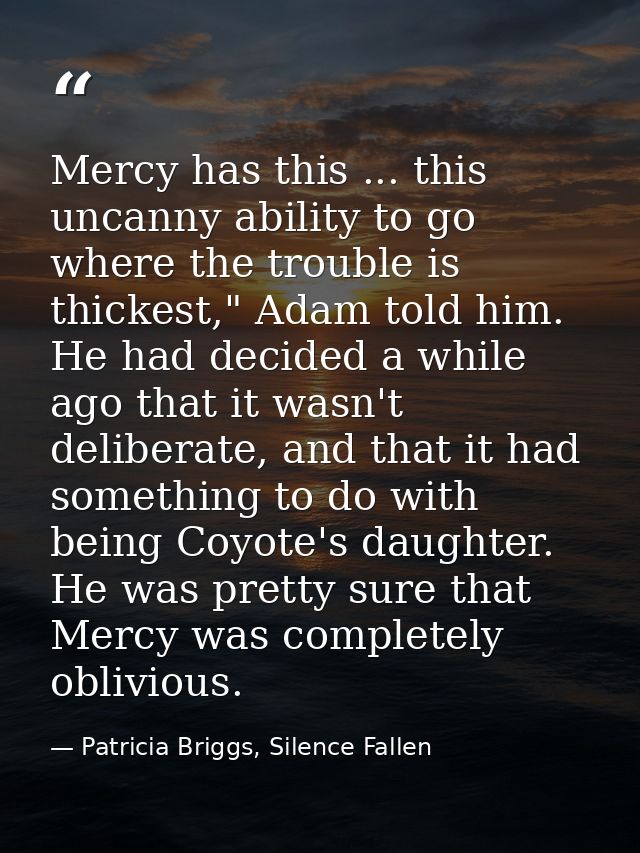 Mercy has this ... this uncanny ability to go where the trouble is thickest," Adam told him. He had decided a while ago  — Patricia Briggs, Silence Fallen
