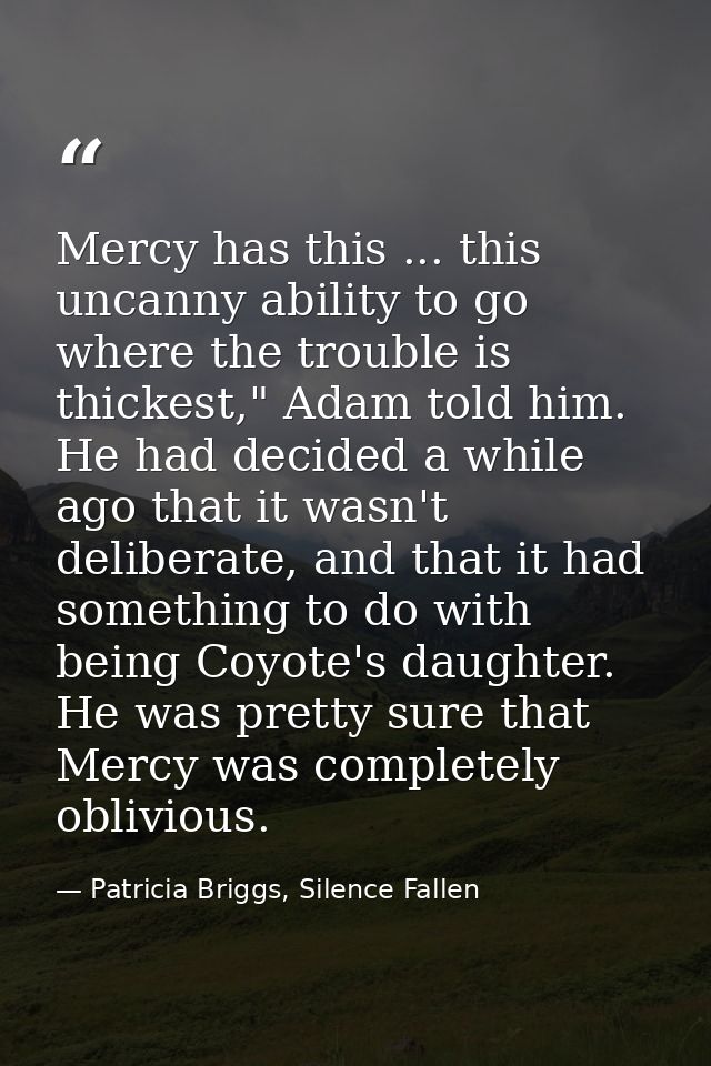 Mercy has this ... this uncanny ability to go where the trouble is thickest," Adam told him. He had decided a while ago  — Patricia Briggs, Silence Fallen