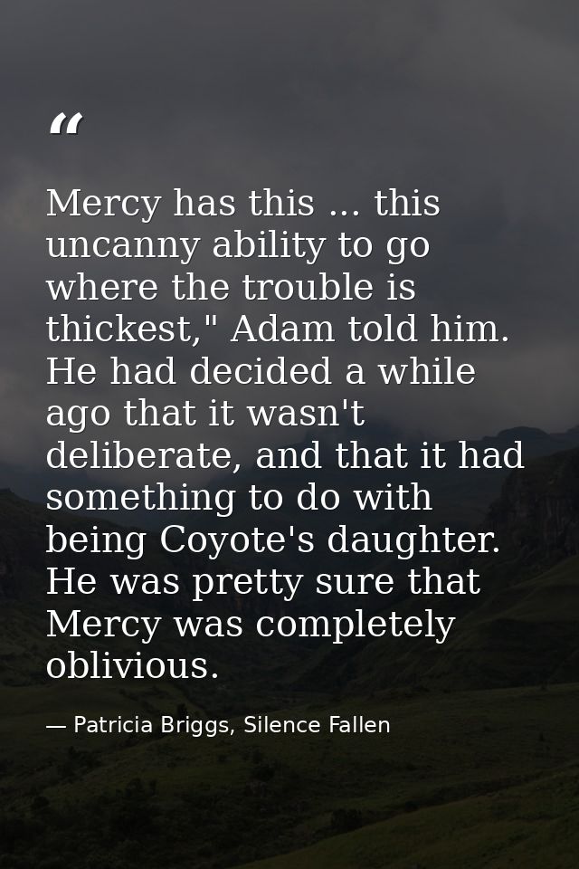 Mercy has this ... this uncanny ability to go where the trouble is thickest," Adam told him. He had decided a while ago  — Patricia Briggs, Silence Fallen