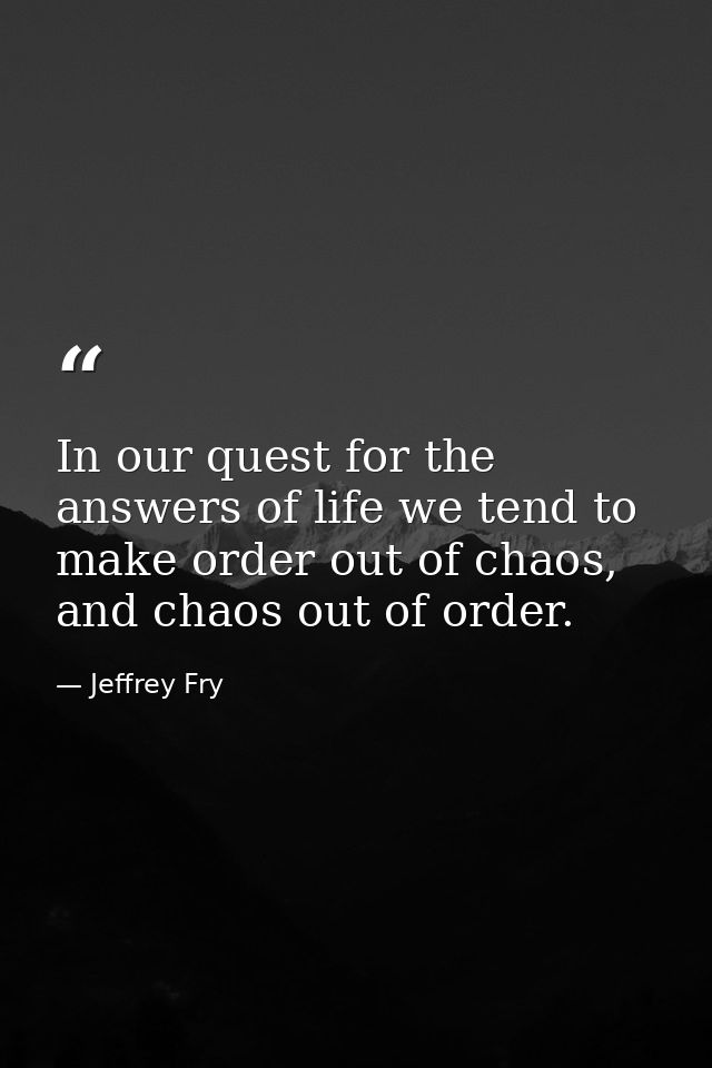 In our quest for the answers of life we tend to make order out of chaos, and chaos out of order. — Jeffrey Fry