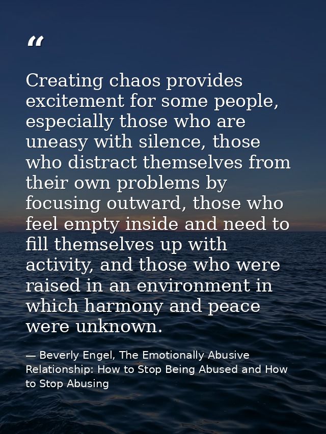 Creating chaos provides excitement for some people, especially those who are uneasy with silence, those who distract the — Beverly Engel, The Emotionally Abusive Relationship: How to Stop Being Abused and How to Stop Abusing