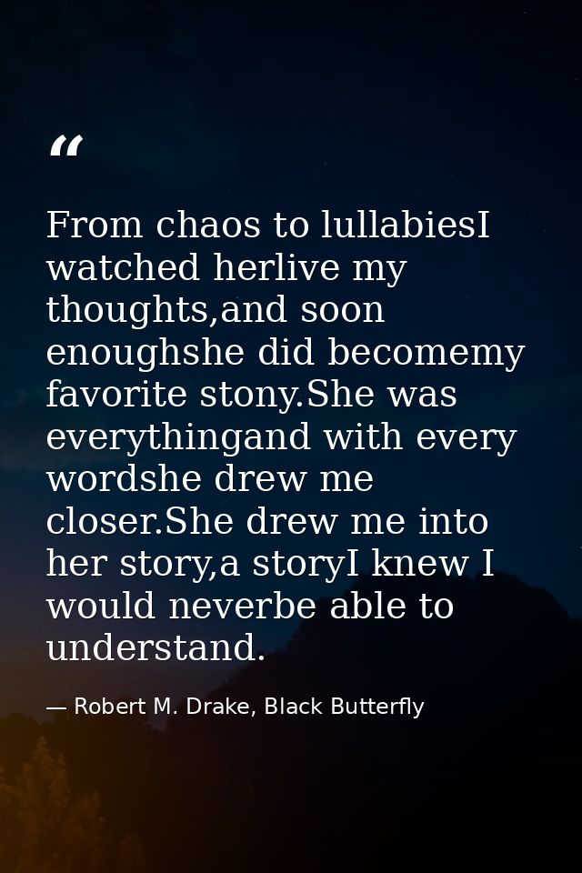 From chaos to lullabiesI watched herlive my thoughts,and soon enoughshe did becomemy favorite stony.She was everythingan — Robert M. Drake, Black Butterfly