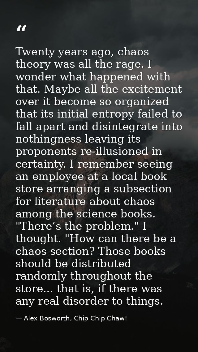 Twenty years ago, chaos theory was all the rage. I wonder what happened with that. Maybe all the excitement over it beco — Alex Bosworth, Chip Chip Chaw!