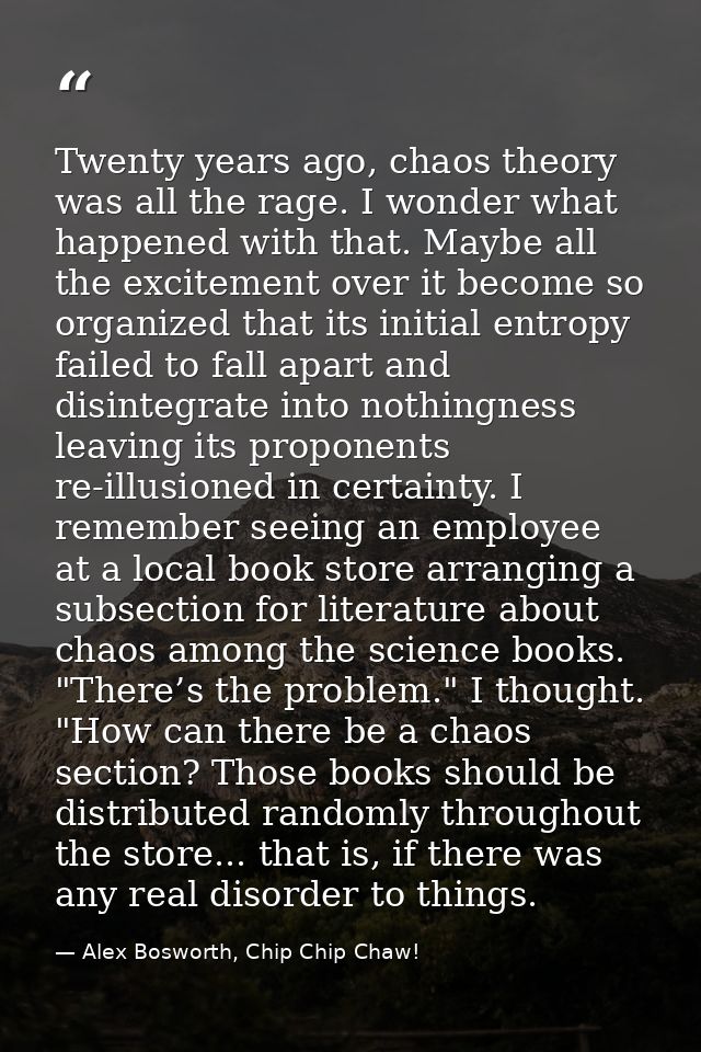 Twenty years ago, chaos theory was all the rage. I wonder what happened with that. Maybe all the excitement over it beco — Alex Bosworth, Chip Chip Chaw!