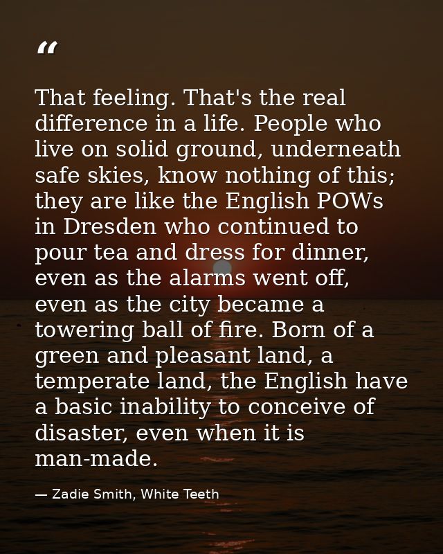 That feeling. That's the real difference in a life. People who live on solid ground, underneath safe skies, know nothing — Zadie Smith, White Teeth