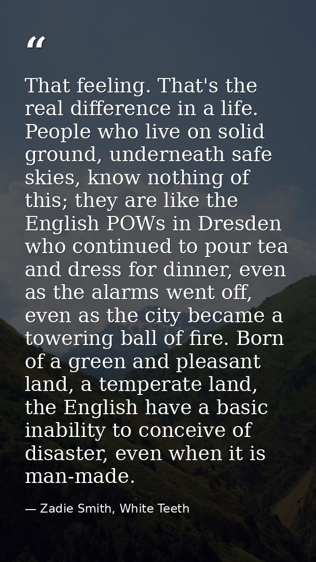That feeling. That's the real difference in a life. People who live on solid ground, underneath safe skies, know nothing — Zadie Smith, White Teeth