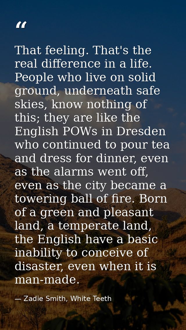 That feeling. That's the real difference in a life. People who live on solid ground, underneath safe skies, know nothing — Zadie Smith, White Teeth