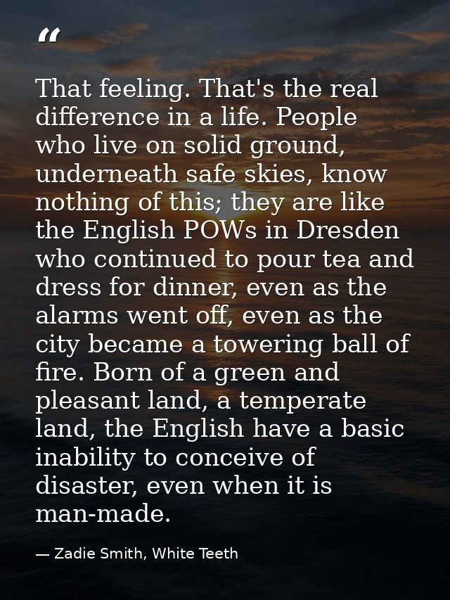That feeling. That's the real difference in a life. People who live on solid ground, underneath safe skies, know nothing — Zadie Smith, White Teeth