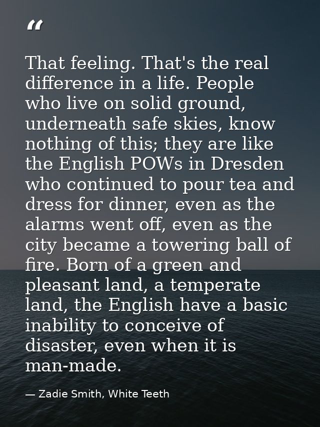 That feeling. That's the real difference in a life. People who live on solid ground, underneath safe skies, know nothing — Zadie Smith, White Teeth