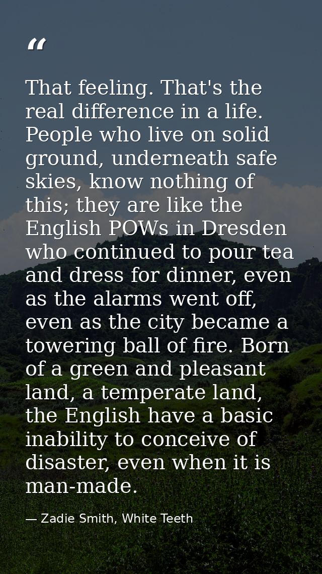 That feeling. That's the real difference in a life. People who live on solid ground, underneath safe skies, know nothing — Zadie Smith, White Teeth