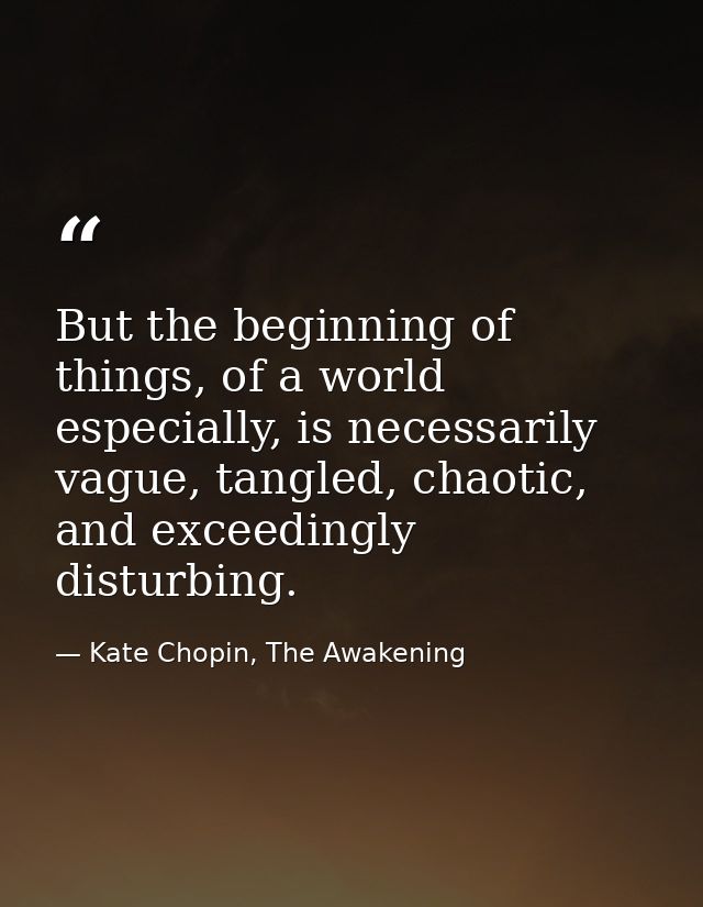 But the beginning of things, of a world especially, is necessarily vague, tangled, chaotic, and exceedingly disturbing. — Kate Chopin, The Awakening