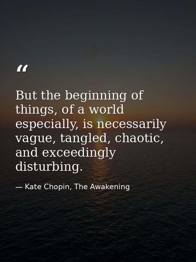 But the beginning of things, of a world especially, is necessarily vague, tangled, chaotic, and exceedingly disturbing. — Kate Chopin, The Awakening