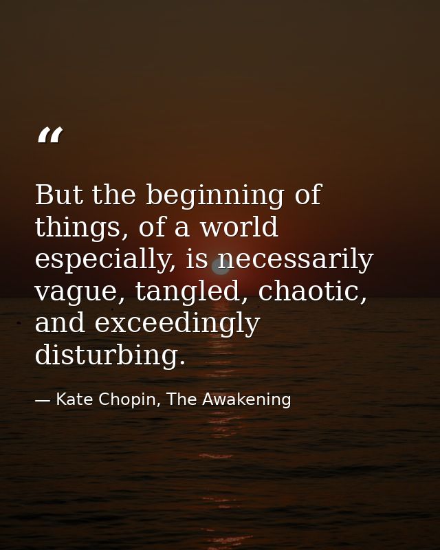 But the beginning of things, of a world especially, is necessarily vague, tangled, chaotic, and exceedingly disturbing. — Kate Chopin, The Awakening