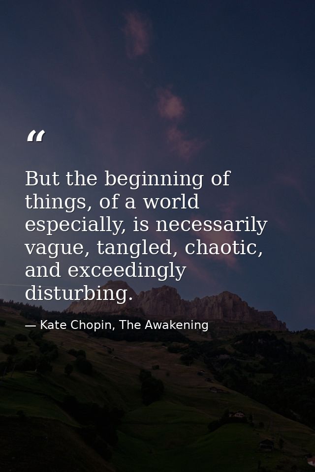But the beginning of things, of a world especially, is necessarily vague, tangled, chaotic, and exceedingly disturbing. — Kate Chopin, The Awakening
