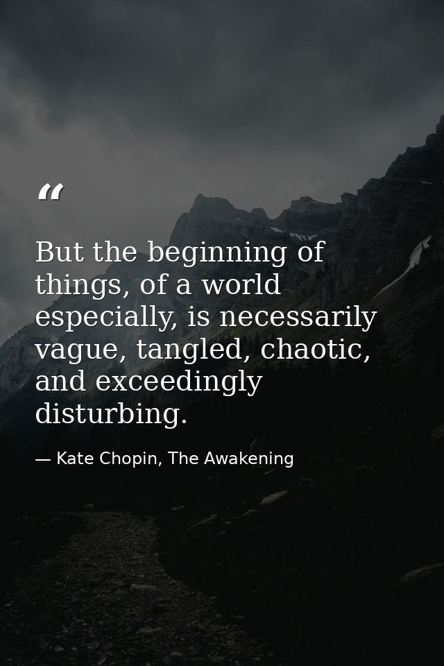 But the beginning of things, of a world especially, is necessarily vague, tangled, chaotic, and exceedingly disturbing. — Kate Chopin, The Awakening