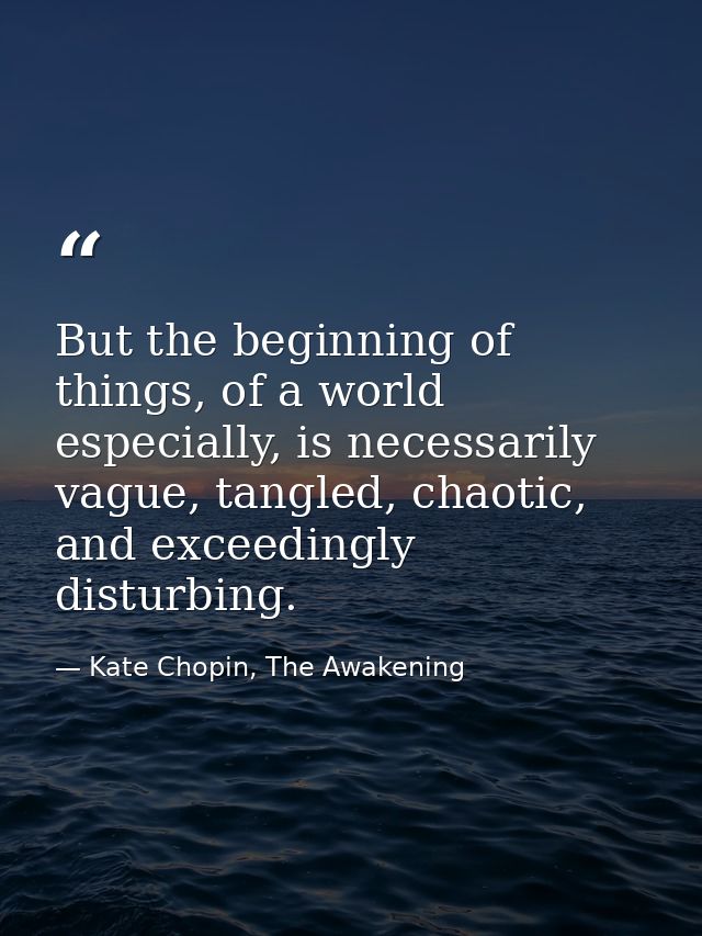 But the beginning of things, of a world especially, is necessarily vague, tangled, chaotic, and exceedingly disturbing. — Kate Chopin, The Awakening