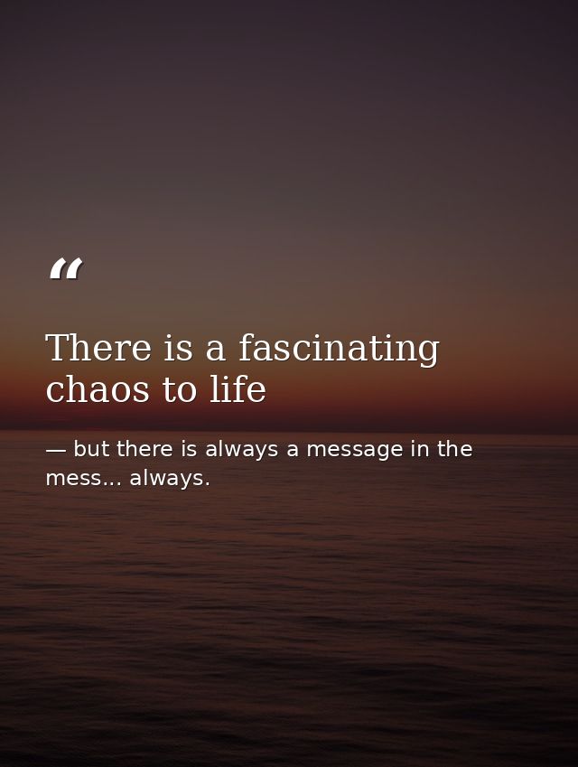 There is a fascinating chaos to life — but there is always a message in the mess... always.