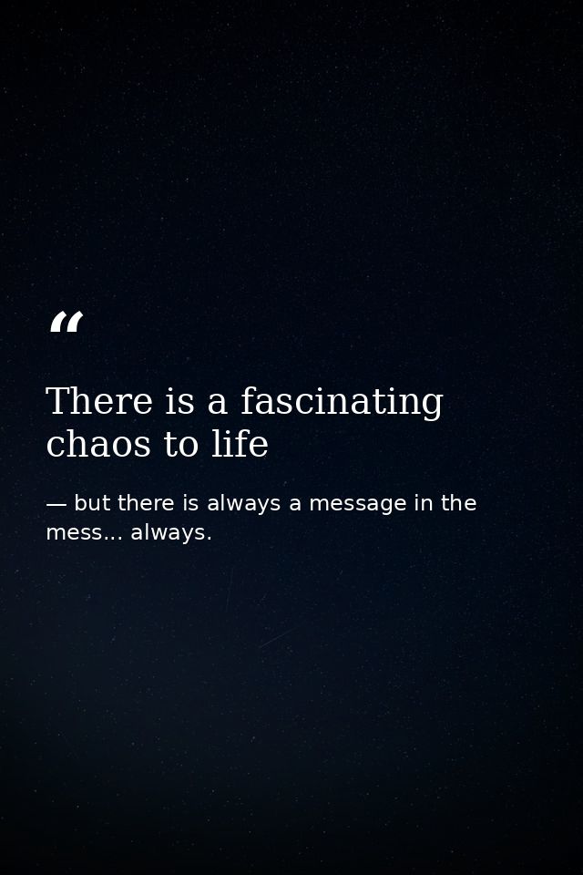 There is a fascinating chaos to life — but there is always a message in the mess... always.