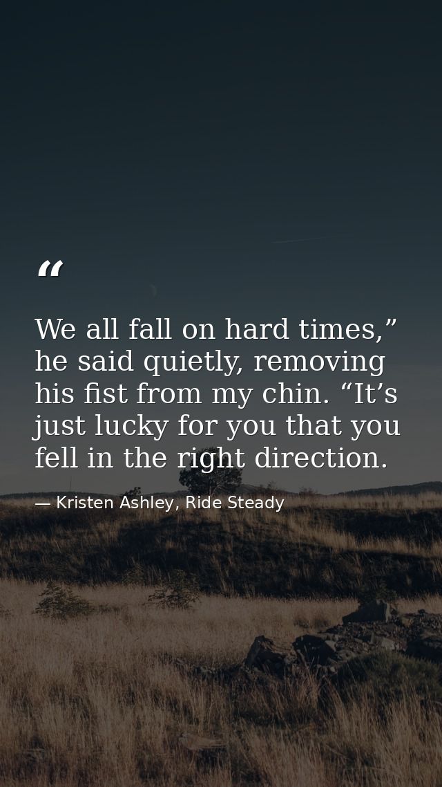 We all fall on hard times,” he said quietly, removing his fist from my chin. “It’s just lucky for you that you fell in t — Kristen Ashley, Ride Steady