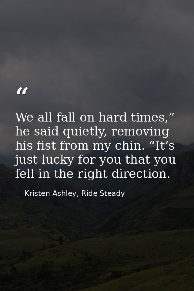 We all fall on hard times,” he said quietly, removing his fist from my chin. “It’s just lucky for you that you fell in t — Kristen Ashley, Ride Steady