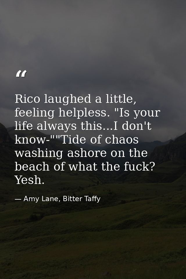 Rico laughed a little, feeling helpless. "Is your life always this...I don't know-""Tide of chaos washing ashore on the  — Amy Lane, Bitter Taffy