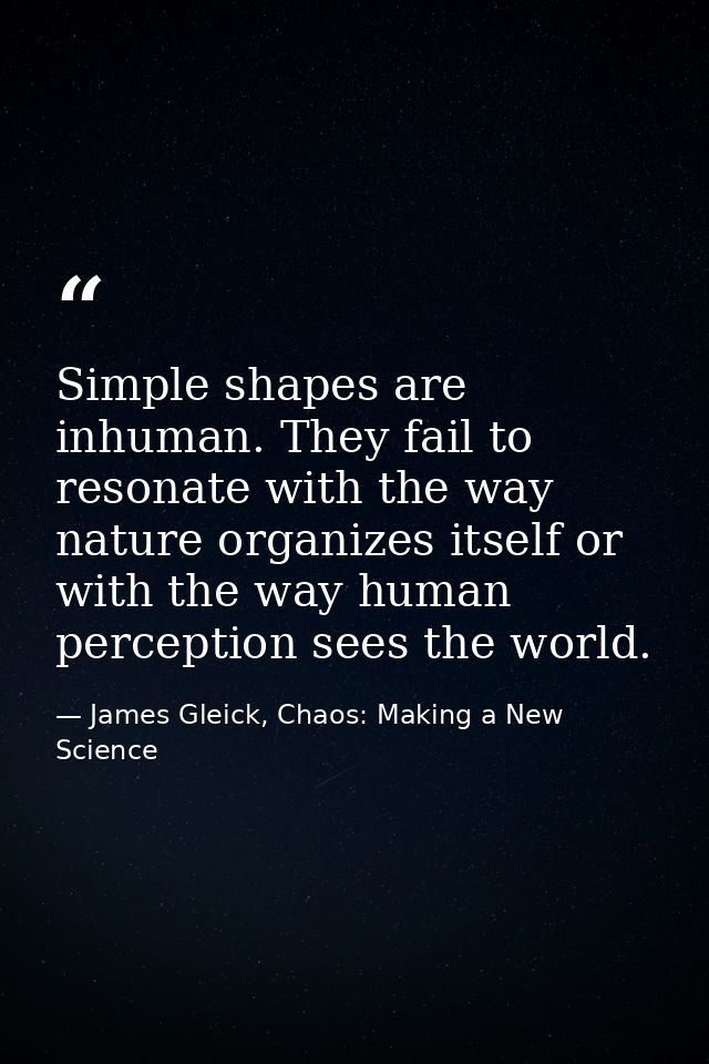 Simple shapes are inhuman. They fail to resonate with the way nature organizes itself or with the way human perception s — James Gleick, Chaos: Making a New Science