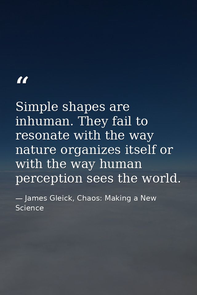 Simple shapes are inhuman. They fail to resonate with the way nature organizes itself or with the way human perception s — James Gleick, Chaos: Making a New Science