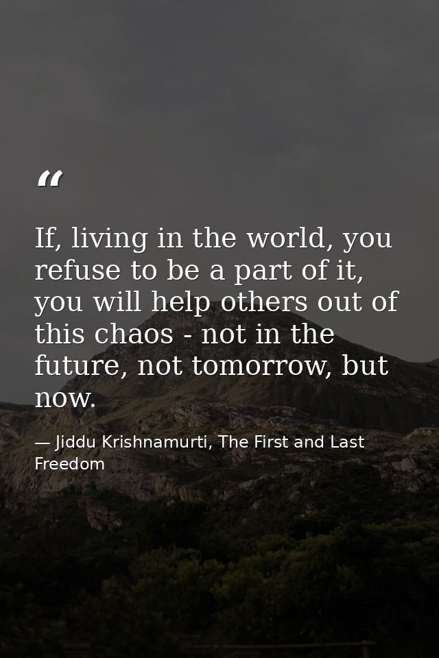 If, living in the world, you refuse to be a part of it, you will help others out of this chaos - not in the future, not  — Jiddu Krishnamurti, The First and Last Freedom
