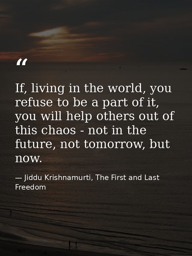 If, living in the world, you refuse to be a part of it, you will help others out of this chaos - not in the future, not  — Jiddu Krishnamurti, The First and Last Freedom