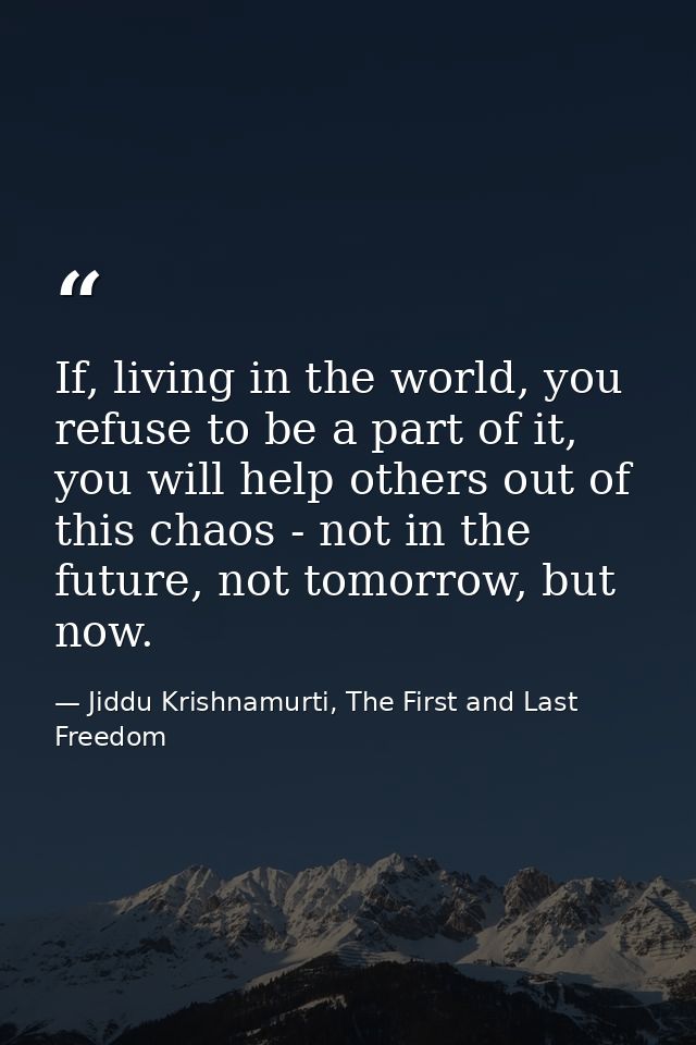 If, living in the world, you refuse to be a part of it, you will help others out of this chaos - not in the future, not  — Jiddu Krishnamurti, The First and Last Freedom